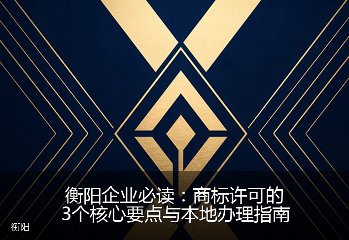 衡阳企业必读：商标许可的3个核心要点与本地办理指南